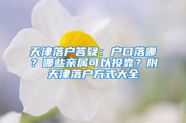 天津落户答疑：户口落哪？哪些亲属可以投靠？附天津落户方式大全