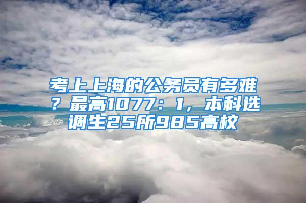 考上上海的公务员有多难？最高1077：1，本科选调生25所985高校