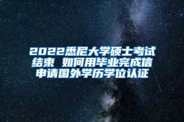 2022悉尼大学硕士考试结束 如何用毕业完成信申请国外学历学位认证