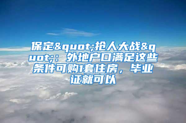 保定"抢人大战"：外地户口满足这些条件可购1套住房，毕业证就可以