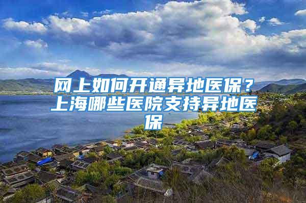 网上如何开通异地医保？上海哪些医院支持异地医保