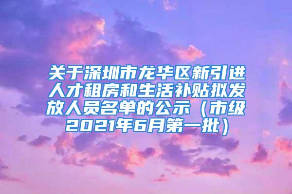 关于深圳市龙华区新引进人才租房和生活补贴拟发放人员名单的公示（市级2021年6月第一批）