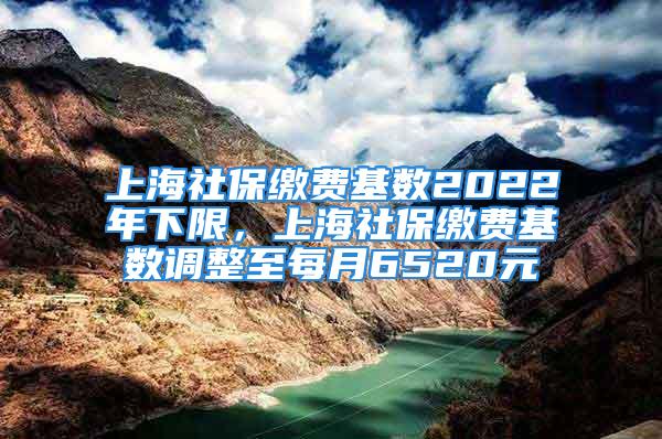 上海社保缴费基数2022年下限，上海社保缴费基数调整至每月6520元