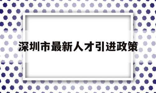 深圳市最新人才引进政策(深圳市最新人才引进政策补贴) 应届毕业生入户深圳