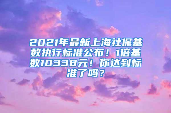 2021年最新上海社保基数执行标准公布！1倍基数10338元！你达到标准了吗？