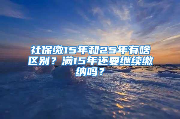 社保缴15年和25年有啥区别？满15年还要继续缴纳吗？