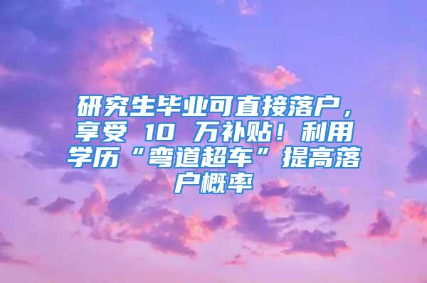 研究生毕业可直接落户，享受 10 万补贴！利用学历“弯道超车”提高落户概率