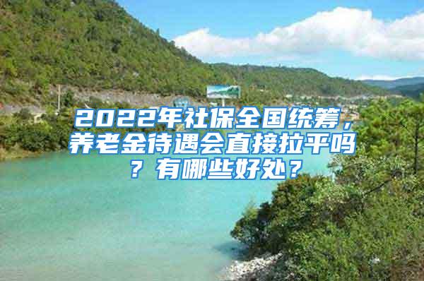 2022年社保全国统筹，养老金待遇会直接拉平吗？有哪些好处？