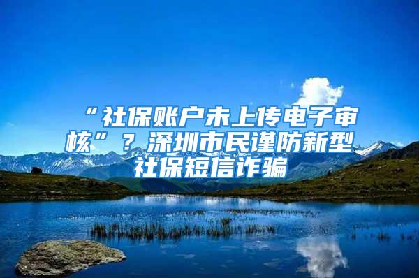 “社保账户未上传电子审核”？深圳市民谨防新型社保短信诈骗