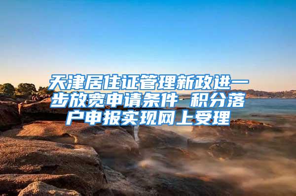 天津居住证管理新政进一步放宽申请条件 积分落户申报实现网上受理