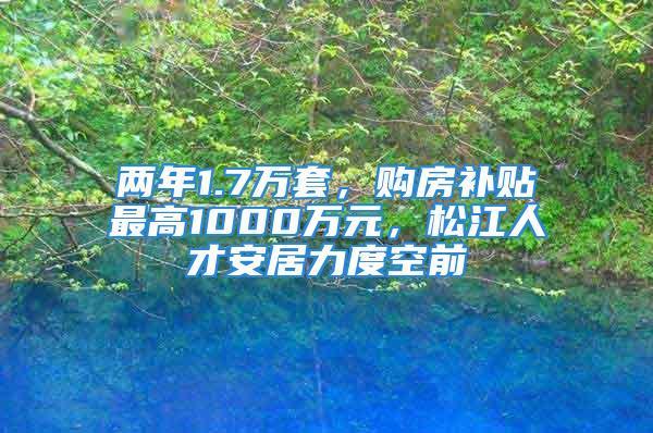 两年1.7万套，购房补贴最高1000万元，松江人才安居力度空前