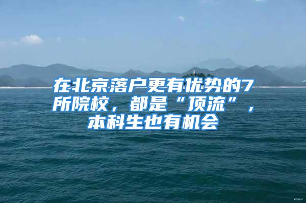 在北京落户更有优势的7所院校，都是“顶流”，本科生也有机会