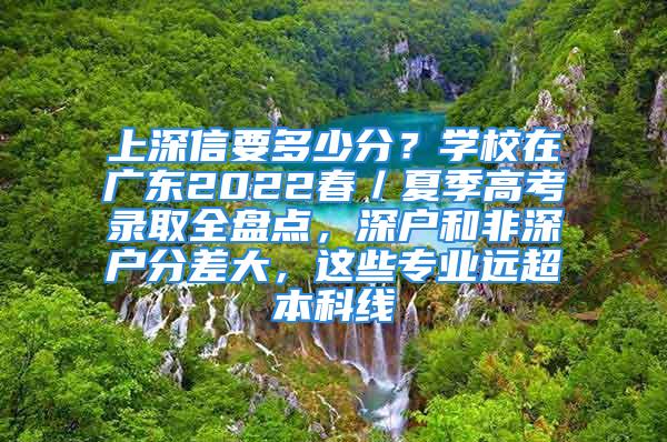 上深信要多少分？学校在广东2022春／夏季高考录取全盘点，深户和非深户分差大，这些专业远超本科线