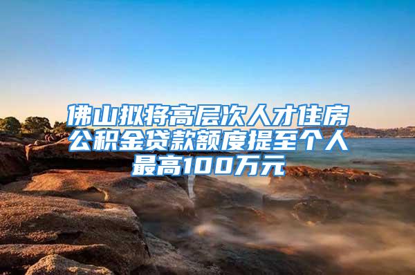 佛山拟将高层次人才住房公积金贷款额度提至个人最高100万元