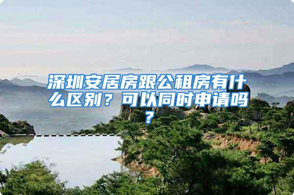 深圳安居房跟公租房有什么区别？可以同时申请吗？