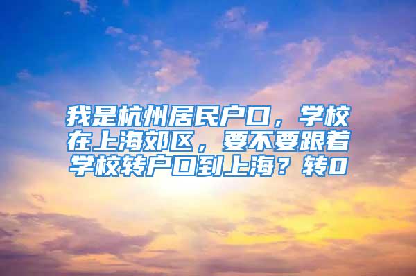 我是杭州居民户口，学校在上海郊区，要不要跟着学校转户口到上海？转0