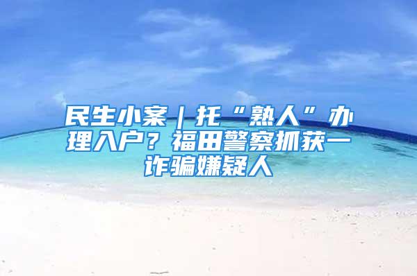 民生小案｜托“熟人”办理入户？福田警察抓获一诈骗嫌疑人