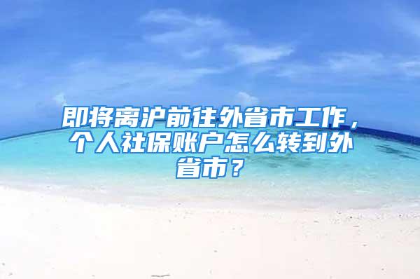 即将离沪前往外省市工作，个人社保账户怎么转到外省市？