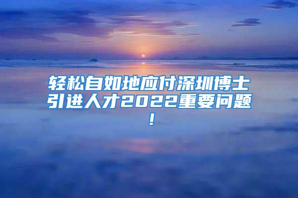 轻松自如地应付深圳博士引进人才2022重要问题！