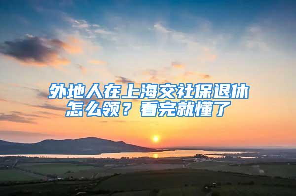 外地人在上海交社保退休怎么领？看完就懂了