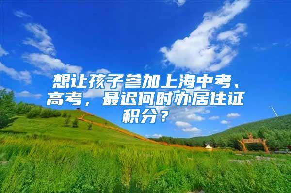 想让孩子参加上海中考、高考，最迟何时办居住证积分？