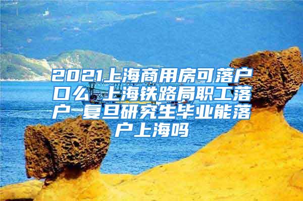 2021上海商用房可落户口么 上海铁路局职工落户 复旦研究生毕业能落户上海吗