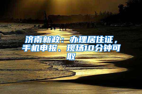 济南新政：办理居住证，手机申报、现场10分钟可取