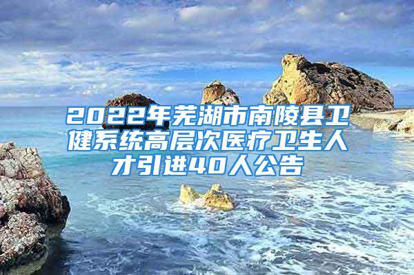 2022年芜湖市南陵县卫健系统高层次医疗卫生人才引进40人公告