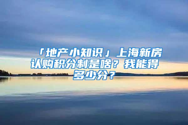 「地产小知识」上海新房认购积分制是啥？我能得多少分？