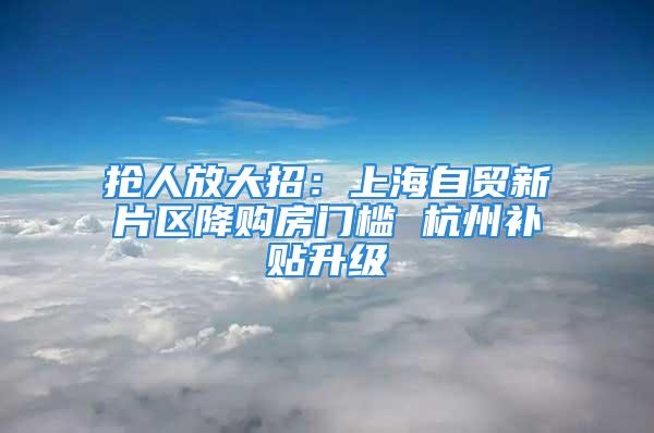 抢人放大招：上海自贸新片区降购房门槛 杭州补贴升级