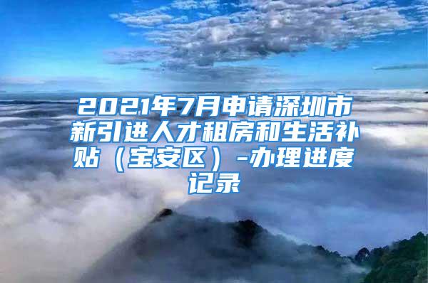 2021年7月申请深圳市新引进人才租房和生活补贴（宝安区）-办理进度记录