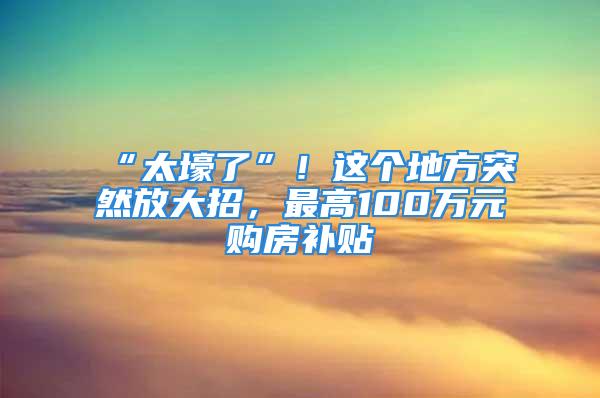 “太壕了”！这个地方突然放大招，最高100万元购房补贴