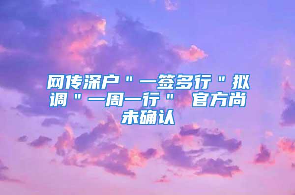 网传深户＂一签多行＂拟调＂一周一行＂ 官方尚未确认