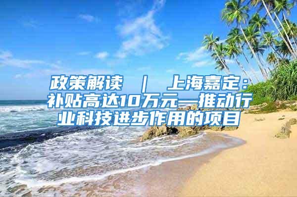 政策解读 ｜ 上海嘉定：补贴高达10万元—推动行业科技进步作用的项目