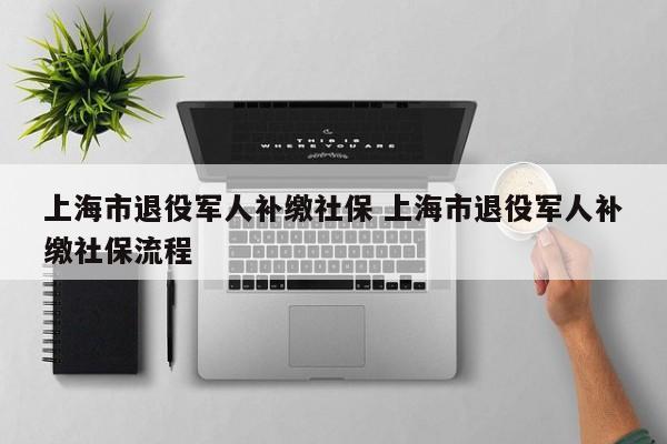 上海市退役军人补缴社保 上海市退役军人补缴社保流程