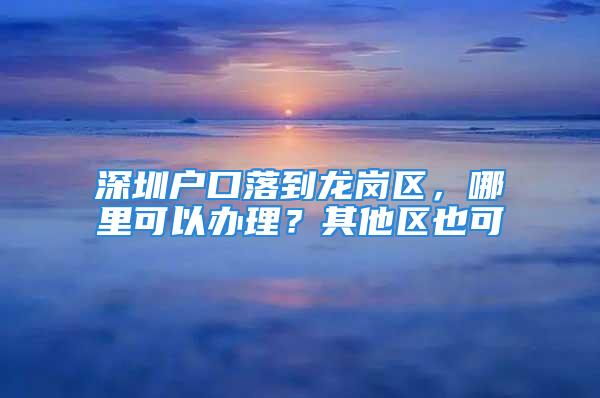 深圳户口落到龙岗区，哪里可以办理？其他区也可