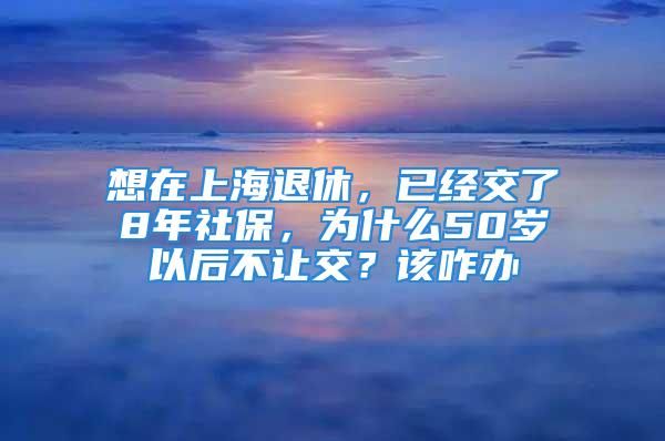 想在上海退休，已经交了8年社保，为什么50岁以后不让交？该咋办