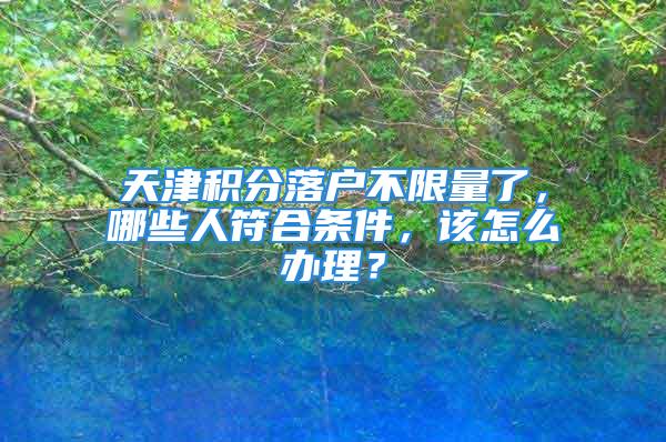 天津积分落户不限量了，哪些人符合条件，该怎么办理？