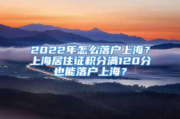 2022年怎么落户上海？上海居住证积分满120分也能落户上海？