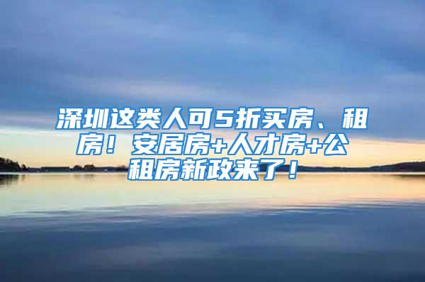 深圳这类人可5折买房、租房！安居房+人才房+公租房新政来了！