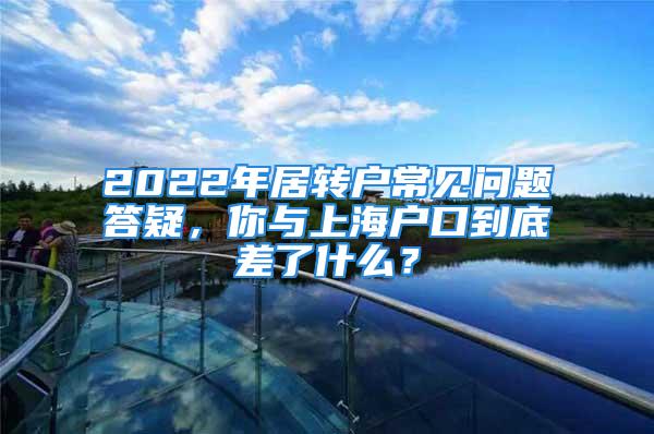 2022年居转户常见问题答疑，你与上海户口到底差了什么？