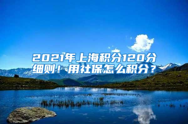 2021年上海积分120分细则！用社保怎么积分？