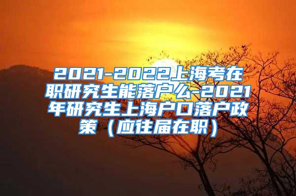 2021-2022上海考在职研究生能落户么-2021年研究生上海户口落户政策（应往届在职）