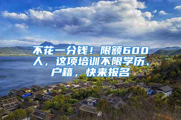 不花一分钱！限额600人，这项培训不限学历、户籍，快来报名