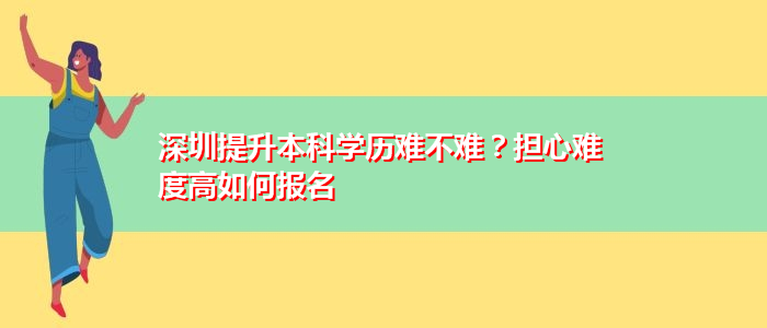 深圳提升本科学历难不难？担心难度高如何报名