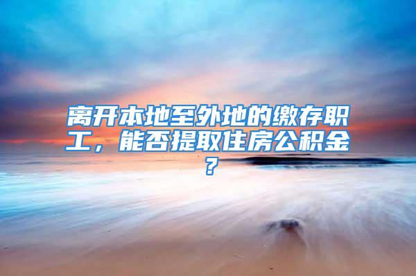 离开本地至外地的缴存职工，能否提取住房公积金？