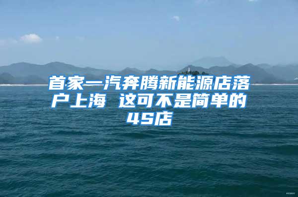 首家一汽奔腾新能源店落户上海 这可不是简单的4S店