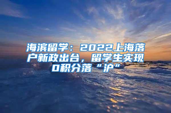 海滨留学：2022上海落户新政出台，留学生实现0积分落“沪”