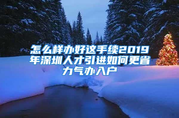 怎么样办好这手续2019年深圳人才引进如何更省力气办入户