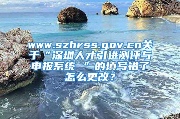 www.szhrss.gov.cn关于“深圳人才引进测评与申报系统 ”的填写错了怎么更改？